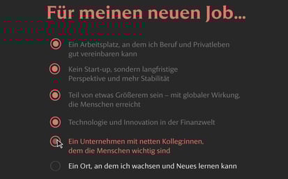 Dunkle Benutzeroberfläche mit der Überschrift Für meinen neuen Job.... Fünf Optionen sind rot hervorgehoben: – Ein Arbeitsplatz, an dem ich Beruf und Privatleben gut vereinbaren kann – Kein Start-up, sondern langfristige Perspektive und mehr Stabilität – Teil von etwas Größerem sein – mit globaler Wirkung, die Menschen erreicht – Technologie und Innovation in der Finanzwelt – Ein Unternehmen mit netten Kolleg:innen, dem die Menschen wichtig sind (mit Cursor über dem Auswahlkreis). Die letzte Option ist grau