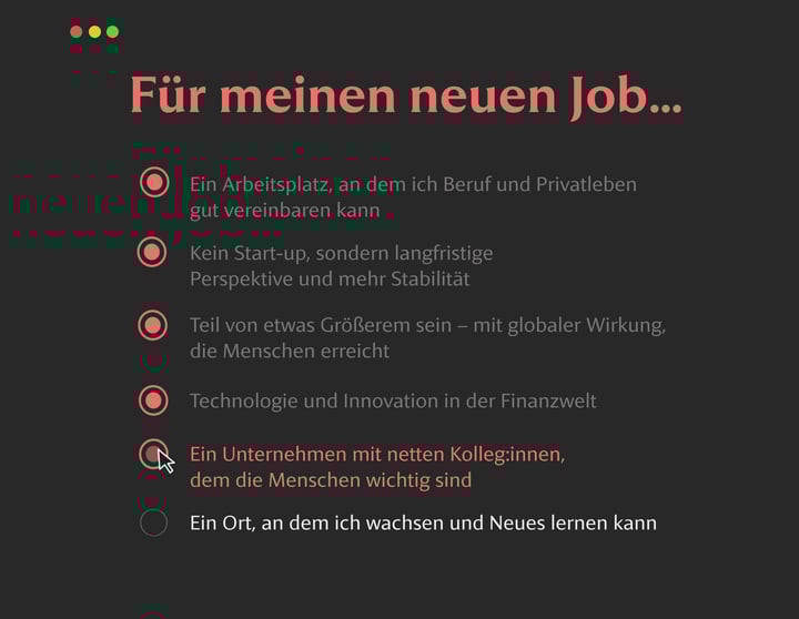 Dunkle Benutzeroberfläche mit der Überschrift Für meinen neuen Job.... Fünf Optionen sind rot hervorgehoben: – Ein Arbeitsplatz, an dem ich Beruf und Privatleben gut vereinbaren kann – Kein Start-up, sondern langfristige Perspektive und mehr Stabilität – Teil von etwas Größerem sein – mit globaler Wirkung, die Menschen erreicht – Technologie und Innovation in der Finanzwelt – Ein Unternehmen mit netten Kolleg:innen, dem die Menschen wichtig sind (mit Cursor über dem Auswahlkreis). Die letzte Option ist grau